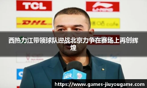 西热力江带领球队迎战北京力争在赛场上再创辉煌